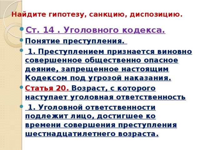 Найдите гипотезу, санкцию, диспозицию. Ст. 14 . Уголовного кодекса. Понятие преступления.  1. Преступлением признается виновно совершенное общественно опасное деяние, запрещенное настоящим Кодексом под угрозой наказания. Статья 20. Возраст, с которого наступает уголовная ответственность  1. Уголовной ответственности подлежит лицо, достигшее ко времени совершения преступления шестнадцатилетнего возраста.  