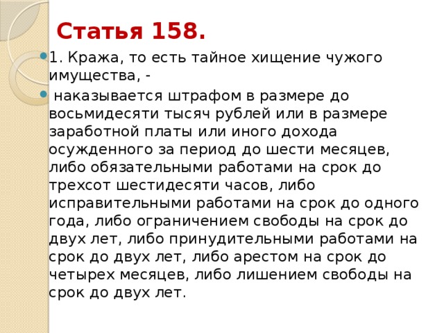 Статья 158. 1. Кража, то есть тайное хищение чужого имущества, -  наказывается штрафом в размере до восьмидесяти тысяч рублей или в размере заработной платы или иного дохода осужденного за период до шести месяцев, либо обязательными работами на срок до трехсот шестидесяти часов, либо исправительными работами на срок до одного года, либо ограничением свободы на срок до двух лет, либо принудительными работами на срок до двух лет, либо арестом на срок до четырех месяцев, либо лишением свободы на срок до двух лет. 