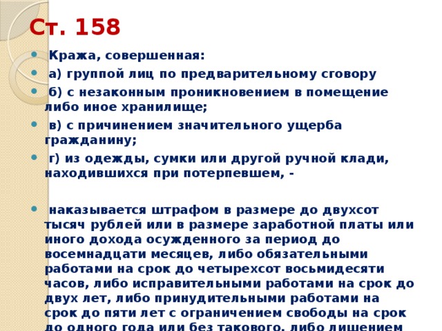 Ст. 158  Кража, совершенная:  а) группой лиц по предварительному сговору  б) с незаконным проникновением в помещение либо иное хранилище;  в) с причинением значительного ущерба гражданину;  г) из одежды, сумки или другой ручной клади, находившихся при потерпевшем, -   наказывается штрафом в размере до двухсот тысяч рублей или в размере заработной платы или иного дохода осужденного за период до восемнадцати месяцев, либо обязательными работами на срок до четырехсот восьмидесяти часов, либо исправительными работами на срок до двух лет, либо принудительными работами на срок до пяти лет с ограничением свободы на срок до одного года или без такового, либо лишением свободы на срок до пяти лет с ограничением свободы на срок до одного года или без такового 