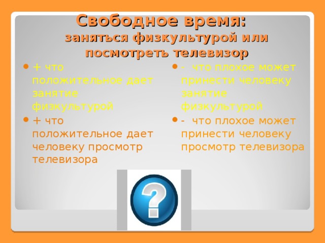 Свободное время:  заняться физкультурой или посмотреть телевизор + что положительное дает занятие физкультурой +  что положительное дает человеку просмотр телевизора  - что плохое может принести человеку занятие физкультурой - что плохое может принести человеку просмотр телевизора 