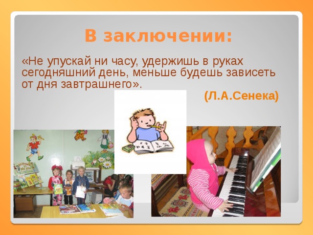 В заключении: «Не упускай ни часу, удержишь в руках сегодняшний день, меньше будешь зависеть от дня завтрашнего». (Л.А.Сенека) 
