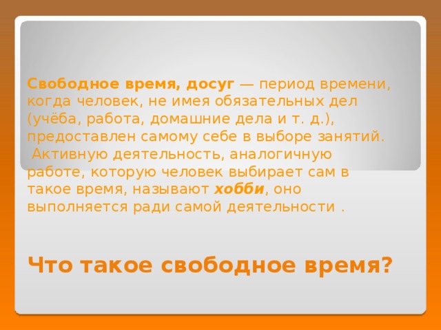 Свободное время, досуг — период времени, когда человек, не имея обязательных дел (учёба, работа, домашние дела и т. д.), предоставлен самому себе в выборе занятий.  Активную деятельность, аналогичную работе, которую человек выбирает сам в такое время, называют хобби , оно выполняется ради самой деятельности . Что такое свободное время? 