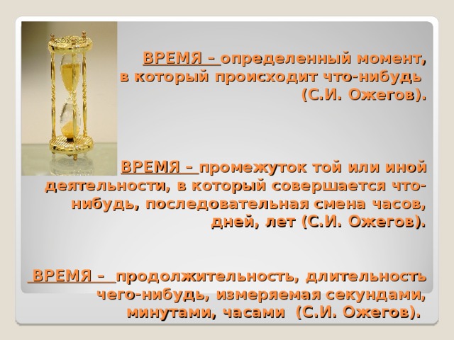 ВРЕМЯ – определенный момент,  в который происходит что-нибудь  (С.И. Ожегов).     ВРЕМЯ – промежуток той или иной деятельности, в который совершается что-нибудь, последовательная смена часов, дней, лет (С.И. Ожегов).    ВРЕМЯ – продолжительность, длительность чего-нибудь, измеряемая секундами, минутами, часами (С.И. Ожегов). 
