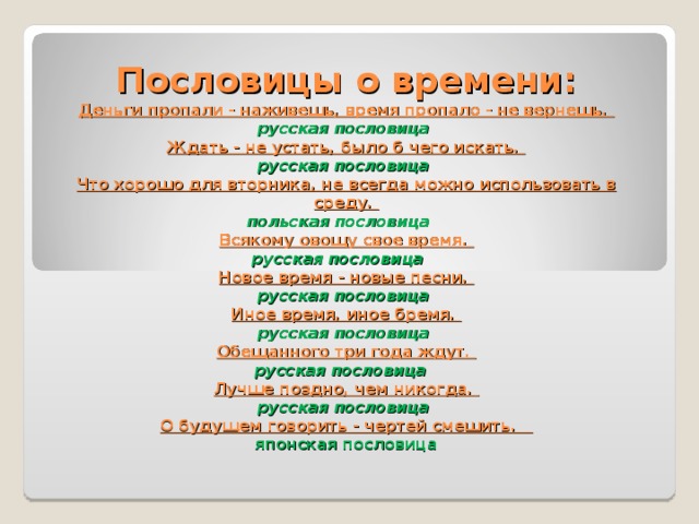 Пословицы о времени:  Деньги пропали - наживешь, время пропало - не вернешь.  русская пословица    Ждать - не устать, было б чего искать.  русская пословица    Что хорошо для вторника, не всегда можно использовать в среду.  польская пословица     Всякому овощу свое время.  русская пословица     Новое время - новые песни.  русская пословица    Иное время, иное бремя.  русская пословица  Обещанного три года ждут.  русская пословица    Лучше поздно, чем никогда.  русская пословица    О будущем говорить - чертей смешить.     японская пословица   