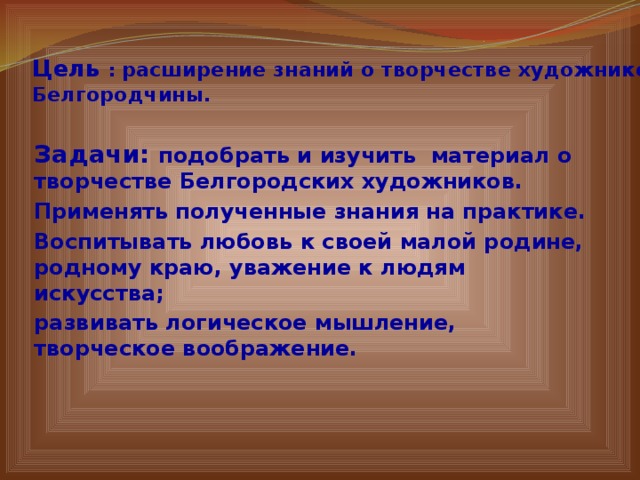 Цель : расширение знаний о творчестве художников  Белгородчины.   Задачи: подобрать и изучить материал о творчестве Белгородских художников. Применять полученные знания на практике. Воспитывать любовь к своей малой родине, родному краю, уважение к людям искусства; развивать логическое мышление, творческое воображение.  