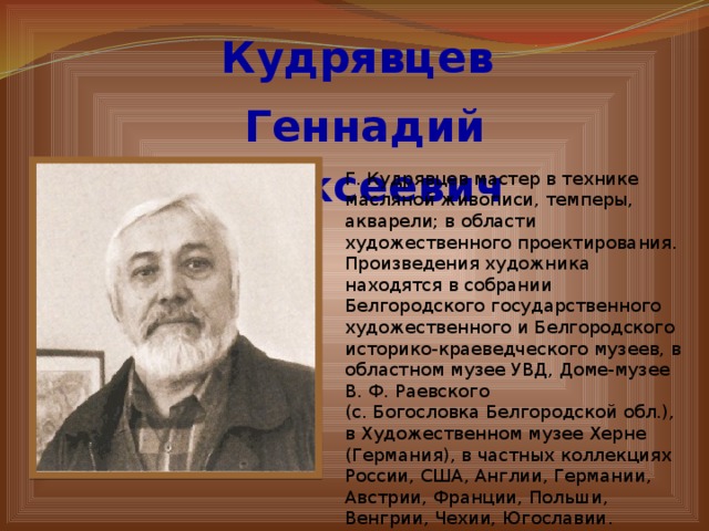 Кудрявцев  Геннадий Алексеевич Г. Кудрявцев мастер в технике масляной живописи, темперы, акварели; в области художественного проектирования. Произведения художника находятся в собрании Белгородского государственного художественного и Белгородского историко-краеведческого музеев, в областном музее УВД, Доме-музее В. Ф. Раевского (с. Богословка Белгородской обл.), в Художественном музее Херне (Германия), в частных коллекциях России, США, Англии, Германии, Австрии, Франции, Польши, Венгрии, Чехии, Югославии . 