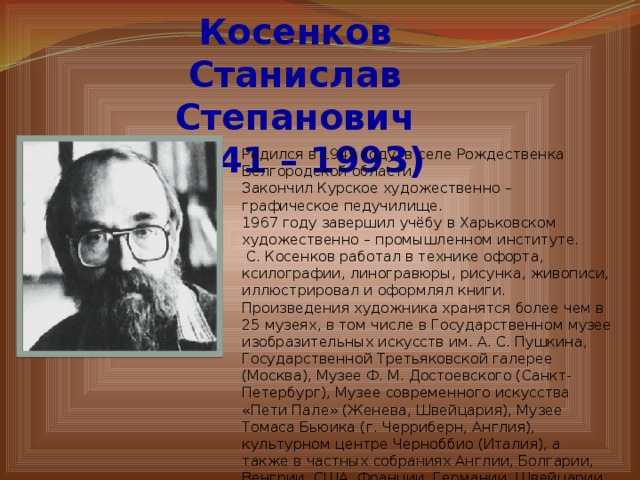 Косенков Станислав Степанович (1941 – 1993) Родился в 1945 году, в селе Рождественка Белгородской области. Закончил Курское художественно – графическое педучилище. 1967 году завершил учёбу в Харьковском художественно – промышленном институте.  С. Косенков работал в технике офорта, ксилографии, линогравюры, рисунка, живописи, иллюстрировал и оформлял книги. Произведения художника хранятся более чем в 25 музеях, в том числе в Государственном музее изобразительных искусств им. А. С. Пушкина, Государственной Третьяковской галерее (Москва), Музее Ф. М. Достоевского (Санкт-Петербург), Музее современного искусства «Пети Пале» (Женева, Швейцария), Музее Томаса Бьюика (г. Черриберн, Англия), культурном центре Черноббио (Италия), а также в частных собраниях Англии, Болгарии, Венгрии, США, Франции, Германии, Швейцарии, Японии. 