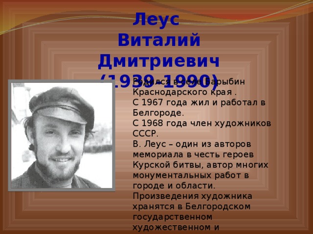 Леус Виталий Дмитриевич (1939-1990) Родился в селе Барыбин Краснодарского края . С 1967 года жил и работал в Белгороде. С 1968 года член художников СССР. В. Леус – один из авторов мемориала в честь героев Курской битвы, автор многих монументальных работ в городе и области. Произведения художника хранятся в Белгородском государственном художественном и Белгородском историко-краеведческом музеях, а также в частных коллекциях России и Франции. 