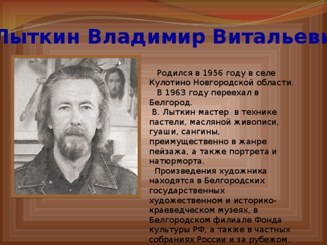 Лыткин Владимир Витальевич  Родился в 1956 году в селе Кулотино Новгородской области.  В 1963 году переехал в Белгород.  В. Лыткин мастер в технике пастели, масляной живописи, гуаши, сангины, преимущественно в жанре пейзажа, а также портрета и натюрморта.  Произведения художника находятся в Белгородских государственных художественном и историко-краеведческом музеях, в Белгородском филиале Фонда культуры РФ, а также в частных собраниях России и за рубежом. 