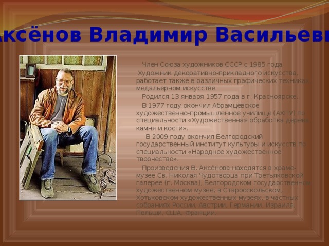 Аксёнов Владимир Васильевич  Член Союза художников СССР с 1985 года  Художник декоративно-прикладного искусства, работает также в различных графических техниках, медальерном искусстве  Родился 13 января 1957 года в г. Красноярске.  В 1977 году окончил Абрамцевское художественно-промышленное училище (АХПУ) по специальности «Художественная обработка дерева, камня и кости».  В 2009 году окончил Белгородский государственный институт культуры и искусств по специальности «Народное художественное творчество».  Произведения В. Аксёнова находятся в храме-музее Св. Николая Чудотворца при Третьяковской галерее (г. Москва), Белгородском государственном художественном музее, в Старооскольском, Хотьковском художественных музеях, в частных собраниях России, Австрии, Германии, Израиля, Польши, США, Франции.    