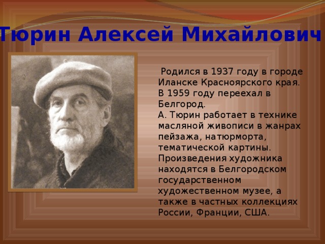 Тюрин Алексей Михайлович  Родился в 1937 году в городе Иланске Красноярского края. В 1959 году переехал в Белгород. А. Тюрин работает в технике масляной живописи в жанрах пейзажа, натюрморта, тематической картины. Произведения художника находятся в Белгородском государственном художественном музее, а также в частных коллекциях России, Франции, США . 