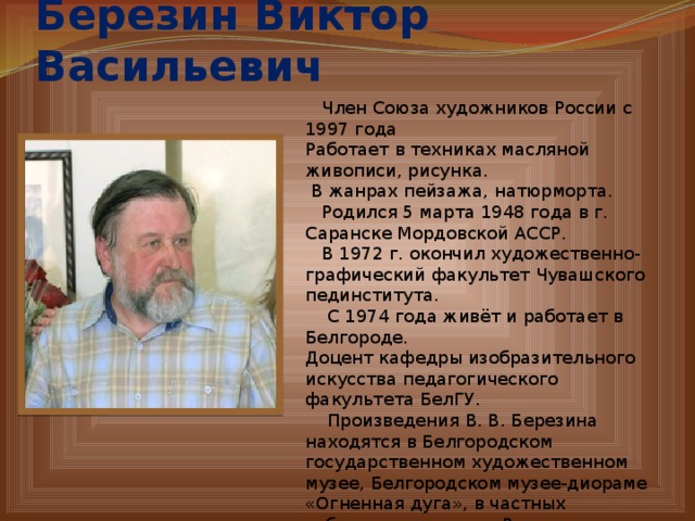 Березин Виктор Васильевич    Член Союза художников России с 1997 года Работает в техниках масляной живописи, рисунка.  В жанрах пейзажа, натюрморта.  Родился 5 марта 1948 года в г. Саранске Мордовской АССР.  В 1972 г. окончил художественно-графический факультет Чувашского пединститута.  С 1974 года живёт и работает в Белгороде. Доцент кафедры изобразительного искусства педагогического факультета БелГУ.  Произведения В. В. Березина находятся в Белгородском государственном художественном музее, Белгородском музее-диораме «Огненная дуга», в частных собраниях в городах России, Франции, Германии, Китае, стран СНГ. 
