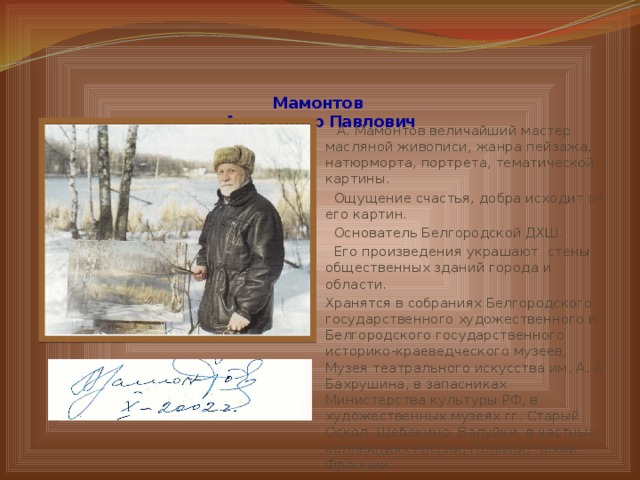   Мамонтов  Александр Павлович    А. Мамонтов величайший мастер масляной живописи, жанра пейзажа, натюрморта, портрета, тематической картины.  Ощущение счастья, добра исходит от его картин.  Основатель Белгородской ДХШ.  Его произведения украшают стены общественных зданий города и области. Хранятся в собраниях Белгородского государственного художественного и Белгородского государственного историко-краеведческого музеев, Музея театрального искусства им. А. А. Бахрушина, в запасниках Министерства культуры РФ, в художественных музеях гг. Старый Оскол, Шебекино, Валуйки, в частных коллекциях России, Польши, Чехии, Франции 