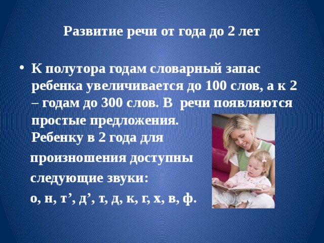 Развитие речи от года до 2 лет К полутора годам словарный запас ребенка увеличивается до 100 слов, а к 2 – годам до 300 слов. В речи появляются простые предложения.  Ребенку в 2 года для  произношения доступны  следующие звуки:  о, н, т’, д’, т, д, к, г, х, в, ф. 