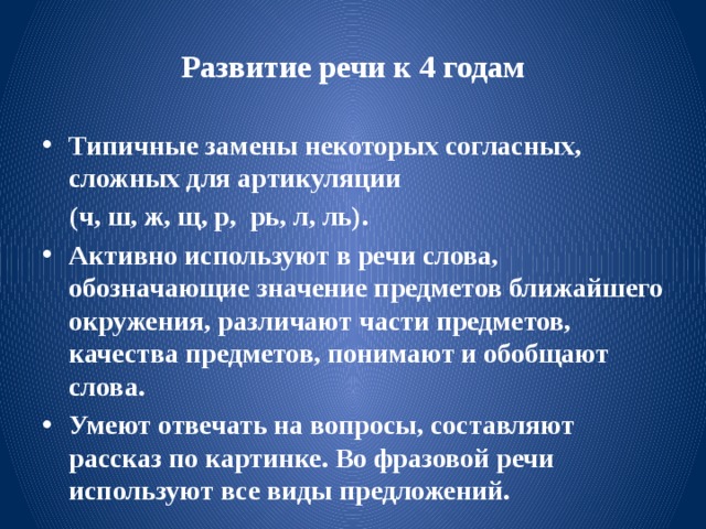 Развитие речи к 4 годам Типичные замены некоторых согласных, сложных для артикуляции  (ч, ш, ж, щ, р, рь, л, ль). Активно используют в речи слова, обозначающие значение предметов ближайшего окружения, различают части предметов, качества предметов, понимают и обобщают слова. Умеют отвечать на вопросы, составляют рассказ по картинке. Во фразовой речи используют все виды предложений. 