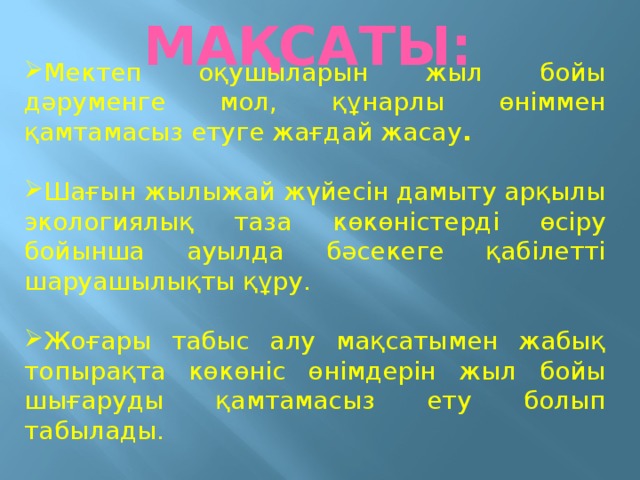 Мектеп оқушыларын жыл бойы дәруменге мол, құнарлы өніммен қамтамасыз етуге жағдай жасау .  Шағын жылыжай жүйесін дамыту арқылы экологиялық таза көкөністерді өсіру бойынша ауылда бәсекеге қабілетті шаруашылықты құру. Жоғары табыс алу мақсатымен жабық топырақта көкөніс өнімдерін жыл бойы шығаруды қамтамасыз ету болып табылады.   МАҚСАТЫ: 
