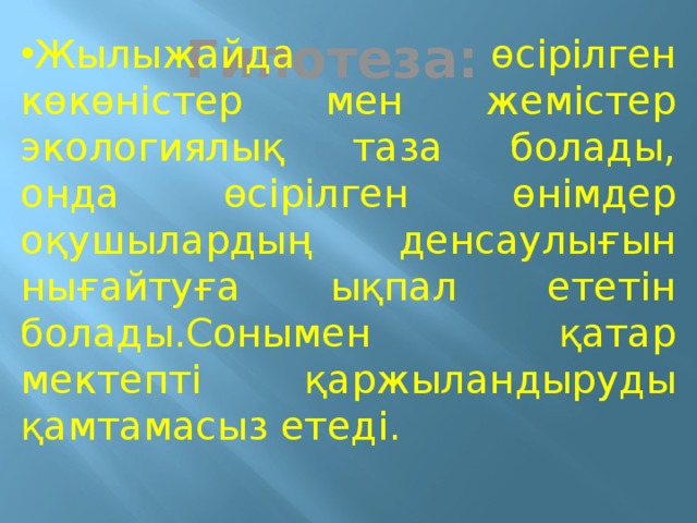  Гипотеза:   Жылыжайда өсірілген көкөністер мен жемістер экологиялық таза болады, онда өсірілген өнімдер оқушылардың денсаулығын нығайтуға ықпал ететін болады.Сонымен қатар мектепті қаржыландыруды қамтамасыз етеді. 