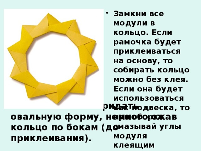 Замкни все модули в кольцо. Если рамочка будет приклеиваться на основу, то собирать кольцо можно без клея. Если она будет использоваться как подвеска, то при сборке смазывай углы модуля клеящим карандашом  Рамочке можно придать овальную форму, немного сжав кольцо по бокам (до приклеивания). 