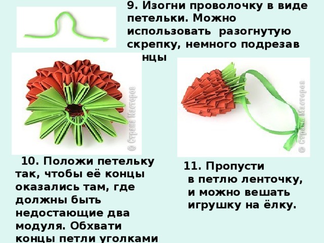 9. Изогни проволочку в виде петельки. Можно использовать разогнутую скрепку, немного подрезав концы  10. Положи петельку так, чтобы её концы оказались там, где должны быть недостающие два модуля. Обхвати концы петли уголками зелёных модулей и вставь уголки в кармашки.  11. Пропусти в петлю ленточку, и можно вешать игрушку на ёлку. 