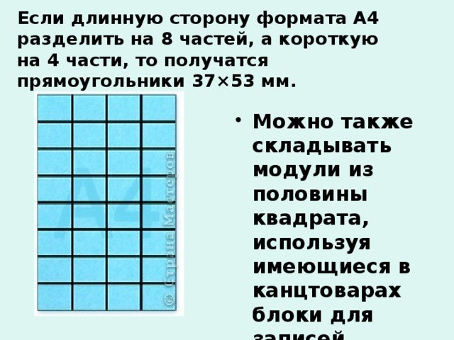 Если длинную сторону формата А4 разделить на 8 частей, а короткую на 4 части, то получатся прямоугольники 37×53 мм. Можно также складывать модули из половины квадрата, используя имеющиеся в канцтоварах блоки для записей. 