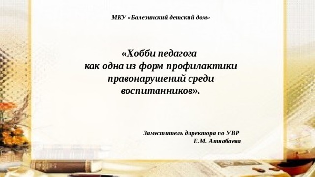  МКУ «Балезинский детский дом»   «Хобби педагога как одна из форм профилактики правонарушений среди воспитанников».     Заместитель директора по УВР Е.М. Атнабаева 