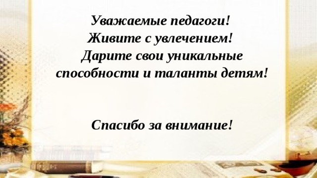 Уважаемые педагоги! Живите с увлечением! Дарите свои уникальные способности и таланты детям!   Спасибо за внимание! 
