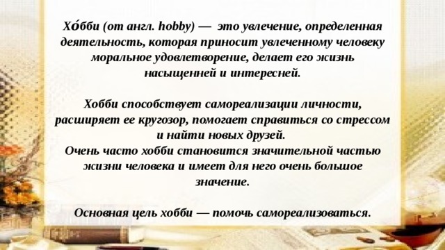  Хо́бби (от англ. hobby) — это увлечение, определенная деятельность, которая приносит увлеченному человеку моральное удовлетворение, делает его жизнь насыщенней и интересней.  Хобби способствует самореализации личности, расширяет ее кругозор, помогает справиться со стрессом и найти новых друзей. Очень часто хобби становится значительной частью жизни человека и имеет для него очень большое значение.  Основная цель хобби — помочь самореализоваться.   