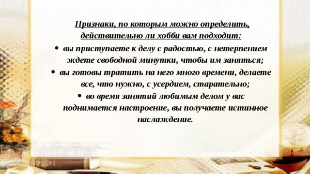    Признаки, по которым можно определить, действительно ли хобби вам подходит: вы приступаете к делу с радостью, с нетерпением ждете свободной минутки, чтобы им заняться; вы готовы тратить на него много времени, делаете все, что нужно, с усердием, старательно; во время занятий любимым делом у вас поднимается настроение, вы получаете истинное наслаждение. 