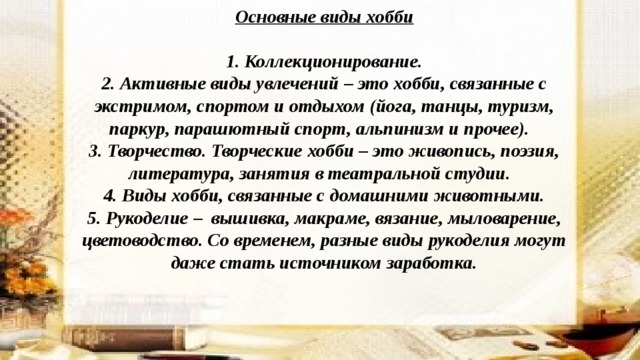 Основные виды хобби  1. Коллекционирование. 2. Активные виды увлечений – это хобби, связанные с экстримом, спортом и отдыхом (йога, танцы, туризм, паркур, парашютный спорт, альпинизм и прочее). 3. Творчество. Творческие хобби – это живопись, поэзия, литература, занятия в театральной студии. 4. Виды хобби, связанные с домашними животными. 5. Рукоделие – вышивка, макраме, вязание, мыловарение, цветоводство. Со временем, разные виды рукоделия могут даже стать источником заработка. 