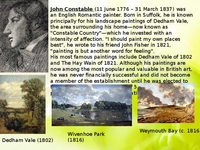 John Constable (11 June 1776 – 31 March 1837) was an English Romantic painter. Born in Suffolk, he is known principally for his landscape paintings of Dedham Vale, the area surrounding his home—now known as 
