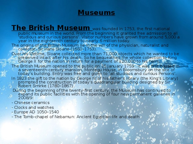 Museums   The British Museum  was founded in 1753, the first national public museum in the world. From the beginning it granted free admission to all 'studious and curious persons'. Visitor numbers have grown from around 5,000 a year in the eighteenth century to nearly 6 million today. The origins of the British Museum lie in the will of the physician, naturalist and collector, Sir Hans Sloane (1660–1753). Over his lifetime, Sloane collected more than 71,000 objects which he wanted to be preserved intact after his death. So he bequeathed the whole collection to King George II for the nation in return for a payment of £20,000 to his heirs. The British Museum opened to the public on 15 January 1759 . It was first housed in a seventeenth-century mansion, Montagu House, in Bloomsbury on the site of today's building. Entry was free and given to ‘all studious and curious Persons’. In 1823 the gift to the nation by George IV of his father's library (the King's Library) prompted the construction of today's quadrangular building designed by Sir Robert Smirke (1780–1867).   During the beginning of the twenty-first century, the Museum has continued to expand its public facilities with the opening of four new permanent galleries in 2008/9: - Chinese ceramics - Clocks and watches - Europe AD 1050–1540 - The Tomb-chapel of Nebamun: Ancient Egyptian life and death   