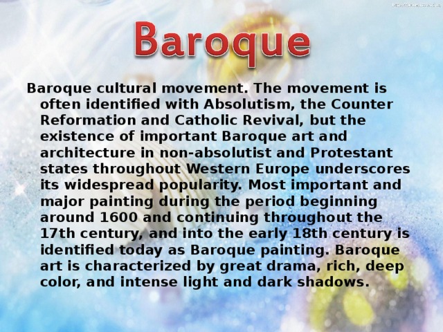 Baroque cultural movement. The movement is often identified with Absolutism, the Counter Reformation and Catholic Revival, but the existence of important Baroque art and architecture in non-absolutist and Protestant states throughout Western Europe underscores its widespread popularity. Most important and major painting during the period beginning around 1600 and continuing throughout the 17th century, and into the early 18th century is identified today as Baroque painting. Baroque art is characterized by great drama, rich, deep color, and intense light and dark shadows. 