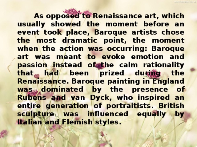  As opposed to Renaissance art, which usually showed the moment before an event took place, Baroque artists chose the most dramatic point, the moment when the action was occurring:  Baroque art was meant to evoke emotion and passion instead of the calm rationality that had been prized during the Renaissance. Baroque painting in England was dominated by the presence of Rubens and van Dyck, who inspired an entire generation of portraitists. British sculpture was influenced equally by Italian and Flemish styles. 