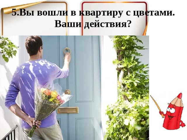 5.Вы вошли в квартиру с цветами. Ваши действия? 