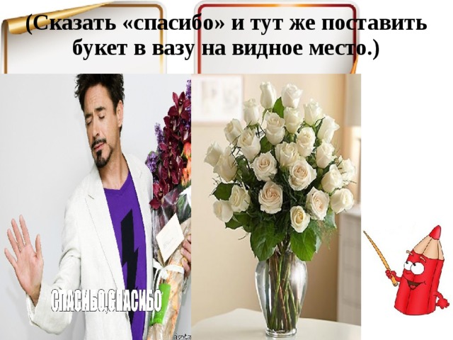 (Сказать «спасибо» и тут же поставить букет в вазу на видное место.)   