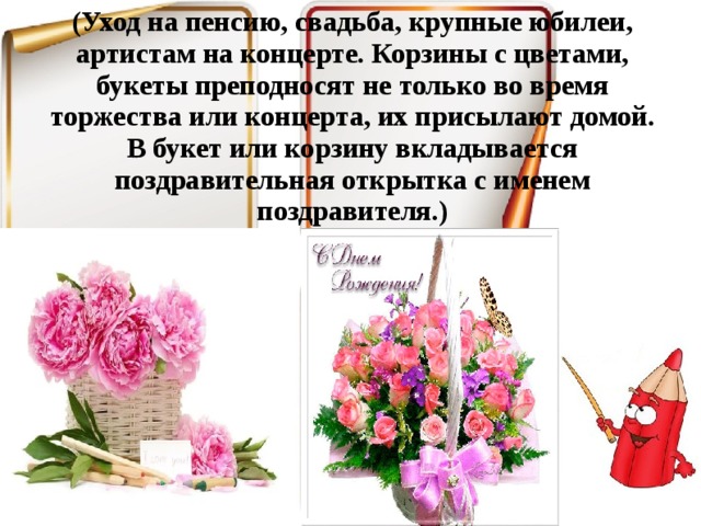 (Уход на пенсию, свадьба, крупные юбилеи, артистам на концерте. Корзины с цветами, букеты преподносят не только во время торжества или концерта, их присылают домой. В букет или корзину вкладывается поздравительная открытка с именем поздравителя.)   