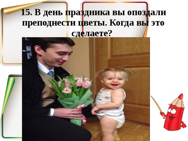 15. В день праздника вы опоздали преподнести цветы. Когда вы это сделаете? 