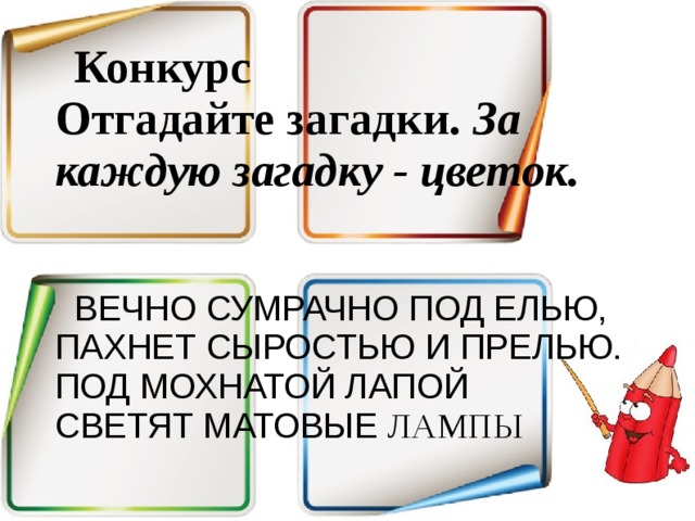 Конкурс Отгадайте загадки. За каждую загадку - цветок.  ВЕЧНО СУМРАЧНО ПОД ЕЛЬЮ,  ПАХНЕТ СЫРОСТЬЮ И ПРЕЛЬЮ.  ПОД МОХНАТОЙ ЛАПОЙ  СВЕТЯТ МАТОВЫЕ ЛАМПЫ 