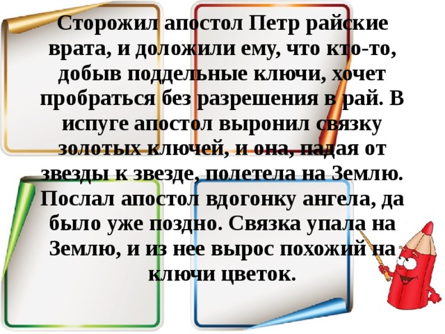 Сторожил апостол Петр райские врата, и доложили ему, что кто-то, добыв поддельные ключи, хочет пробраться без разрешения в рай. В испуге апостол выронил связку золотых ключей, и она, падая от звезды к звезде, полетела на Землю. Послал апостол вдогонку ангела, да было уже поздно. Связка упала на Землю, и из нее вырос похожий на ключи цветок.   