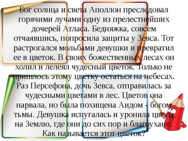 Бог солнца и света Аполлон преследовал горячими лучами одну из прелестнейших дочерей Атласа. Бедняжка, совсем отчаявшись, попросила защиты у Зевса. Тот растрогался мольбами девушки и превратил ее в цветок. В своих божественных лесах он холил и лелеял чудесный цветок. Только не пришлось этому цветку остаться на небесах. Раз Персефона, дочь Зевса, отправилась за чудесными цветами в лес. Цветов она нарвала, но была похищена Аидом - богом тьмы. Девушка испугалась и уронила цветы на Землю, где они до сих пор и благоухают. Как называется этот цветок? 