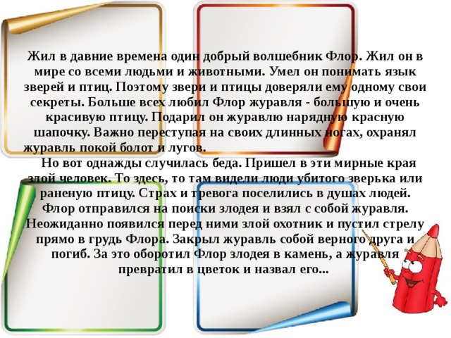 Жил в давние времена один добрый волшебник Флор. Жил он в мире со всеми людьми и животными. Умел он понимать язык зверей и птиц. Поэтому звери и птицы доверяли ему одному свои секреты. Больше всех любил Флор журавля - большую и очень красивую птицу. Подарил он журавлю нарядную красную шапочку. Важно переступая на своих длинных ногах, охранял журавль покой болот и лугов.  Но вот однажды случилась беда. Пришел в эти мирные края злой человек. То здесь, то там видели люди убитого зверька или раненую птицу. Страх и тревога поселились в душах людей. Флор отправился на поиски злодея и взял с собой журавля. Неожиданно появился перед ними злой охотник и пустил стрелу прямо в грудь Флора. Закрыл журавль собой верного друга и погиб. За это оборотил Флор злодея в камень, а журавля превратил в цветок и назвал его...   