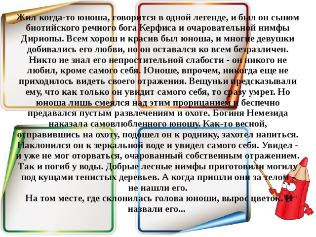 Жил когда-то юноша, говорится в одной легенде, и был он сыном биотийского речного бога Керфиса и очаровательной нимфы Дириопы. Всем хорош и красив был юноша, и многие девушки добивались его любви, но он оставался ко всем безразличен. Никто не знал его непростительной слабости - он никого не любил, кроме самого себя.  Юноше, впрочем, никогда еще не приходилось видеть своего отражения. Вещуньи предсказывали ему, что как только он увидит самого себя, то сразу умрет. Но юноша лишь смеялся над этим прорицанием и беспечно предавался пустым развлечениям и охоте.  Богиня Немезида наказала самовлюбленного юношу. Как-то весной, отправившись на охоту, подошел он к роднику, захотел напиться. Наклонился он к зеркальной воде и увидел самого себя. Увидел - и уже не мог оторваться, очарованный собственным отражением. Так и погиб у воды. Добрые лесные нимфы приготовили могилу под кущами тенистых деревьев. А когда пришли они за телом - не нашли его.   На том месте, где склонилась голова юноши, вырос цветок. И назвали его...    