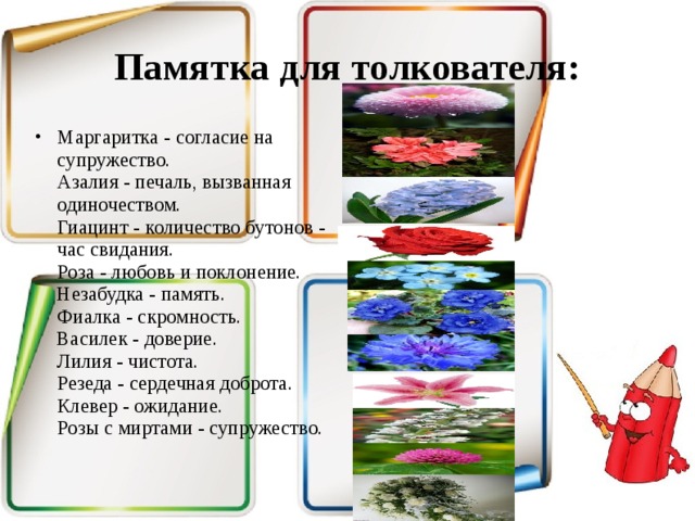 Памятка для толкователя: Маргаритка - согласие на супружество.  Азалия - печаль, вызванная одиночеством.  Гиацинт - количество бутонов - час свидания.  Роза - любовь и поклонение.  Незабудка - память.  Фиалка - скромность.  Василек - доверие.  Лилия - чистота.  Резеда - сердечная доброта.  Клевер - ожидание.  Розы с миртами - супружество.   