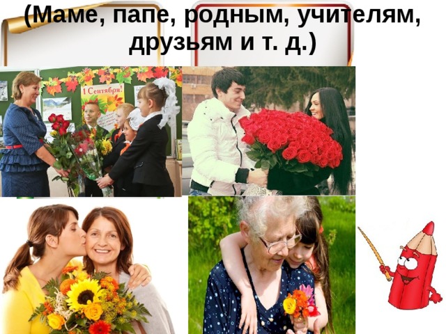 (Маме, папе, родным, учителям, друзьям и т. д.)   