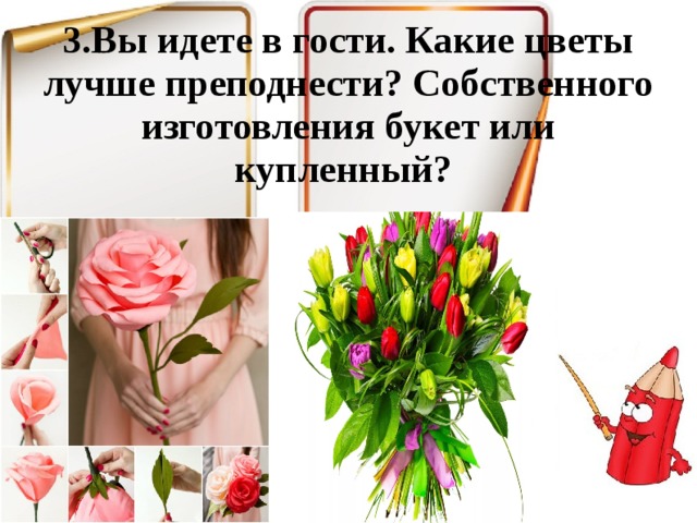 3.Вы идете в гости. Какие цветы лучше преподнести? Собственного изготовления букет или купленный? 