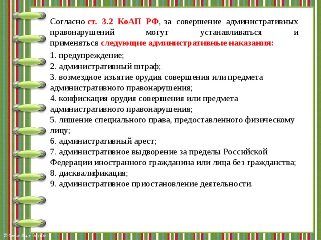 Согласно  ст. 3.2 КоАП РФ , за совершение административных правонарушений могут устанавливаться и применяться  следующие административные наказания: 1. предупреждение;  2. административный штраф;  3. возмездное изъятие орудия совершения или предмета административного правонарушения;  4. конфискация орудия совершения или предмета административного правонарушения;  5. лишение специального права, предоставленного физическому лицу;  6. административный арест;  7. административное выдворение за пределы Российской Федерации иностранного гражданина или лица без гражданства;  8. дисквалификация;  9. административное приостановление деятельности. 