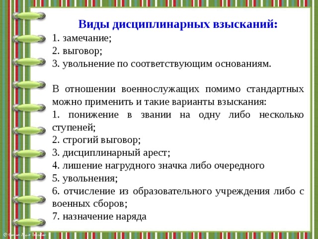 Виды дисциплинарных взысканий: 1. замечание; 2. выговор; 3. увольнение по соответствующим основаниям. В отношении военнослужащих помимо стандартных можно применить и такие варианты взыскания: 1. понижение в звании на одну либо несколько ступеней; 2. строгий выговор; 3. дисциплинарный арест; 4. лишение нагрудного значка либо очередного 5. увольнения; 6. отчисление из образовательного учреждения либо с военных сборов; 7. назначение наряда 