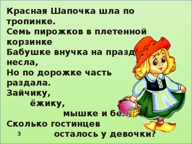 Красная Шапочка шла по тропинке. Семь пирожков в плетенной корзинке Бабушке внучка на праздник несла, Но по дорожке часть раздала. Зайчику,  ёжику,  мышке и белочке. Сколько гостинцев  осталось у девочки?   3 