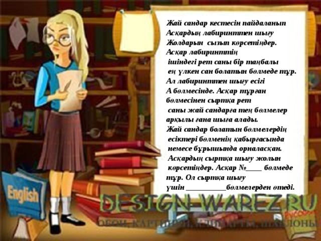 Жай сандар кестесін пайдаланып Асқардың лабиринттен шығу Жолдарын сызып көрсетіңдер. Асқар лабиринттің  ішіндегі рет саны бір таңбалы  ең үлкен сан болатын бөлмеде тұр. Ал лабиринттен шығу есігі А бөлмесінде. Асқар тұрған бөлмесінен сыртқа рет  саны жай сандарға тең бөлмелер арқылы ғана шыға алады. Жай сандар болатын бөлмелердің  есіктері бөлменің қабырғасында  немесе бұрышында орналасқан.  Асқардың сыртқа шығу жолын  көрсетіңдер. Асқар №____ бөлмеде тұр. Ол сыртқа шығу үшін __________бөлмелерден өтеді. 