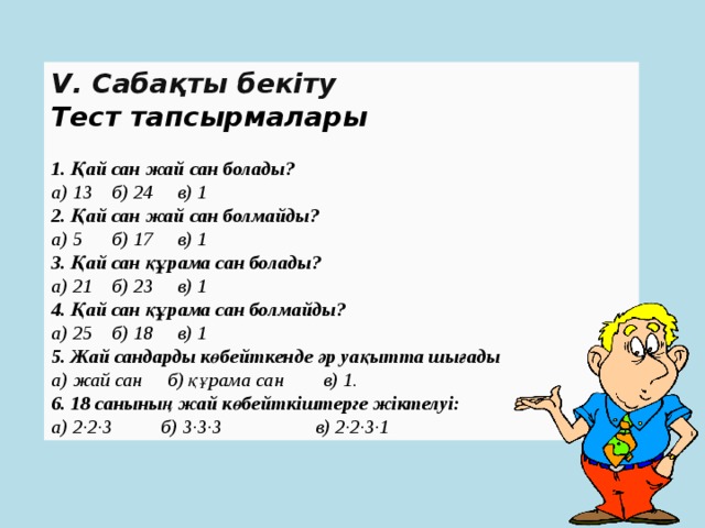 V. Сабақты бекіту Тест тапсырмалары   1. Қай сан жай сан болады?   а) 13 б) 24 в) 1   2. Қай сан жай сан болмайды?   а) 5 б) 17 в) 1   3. Қай сан құрама сан болады?   а) 21 б) 23 в) 1   4. Қай сан құрама сан болмайды?   а) 25 б) 18 в) 1   5. Жай сандарды көбейткенде әр уақытта шығады   а) жай сан б) құрама сан в) 1.   6. 18 санының жай көбейткіштерге жіктелуі:   а) 2∙2∙3 б) 3∙3∙3 в) 2∙2∙3∙1  